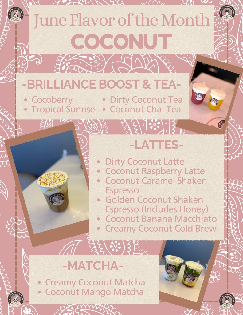 Hilltop June flavor of the month: Coconut. Brilliance boost and tea includes cocoberry, tropical sunrise, dirty coconut tea, and coconut chai tea. Lattes include dirty coconut latte, coconut raspberry latte, coconut caramel shaken espresso, golden coconut shaken espresso with honey, coconut banana macchiato, and creamy coconut cold brew. Matchas include creamy coconut matcha and coconut mango matcha.